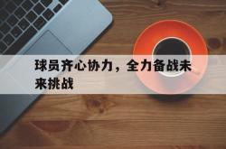 华体会官网-球员齐心协力，全力备战未来挑战的简单介绍